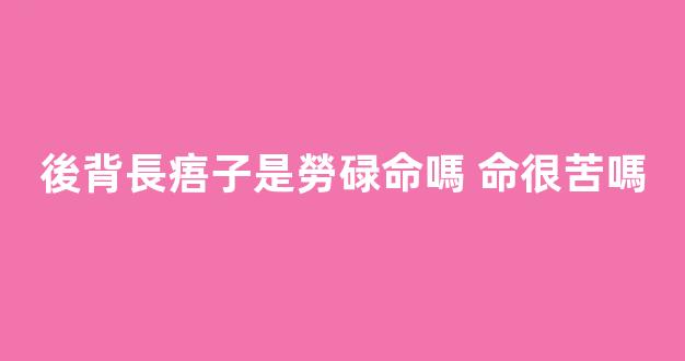 後背長痦子是勞碌命嗎 命很苦嗎